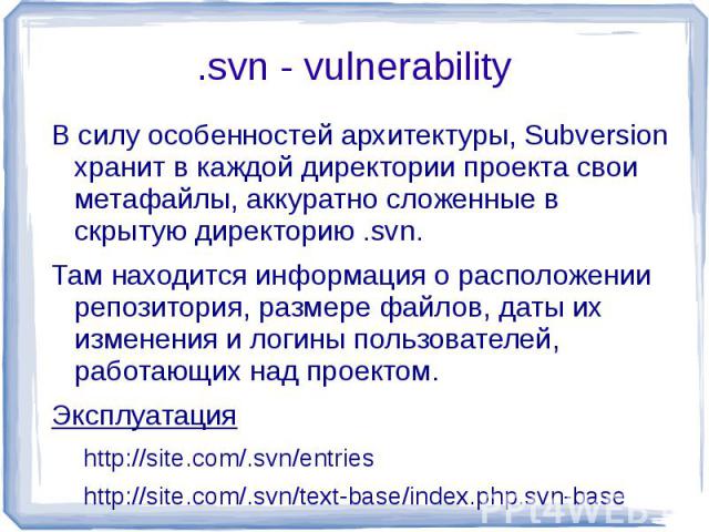 .svn - vulnerability В силу особенностей архитектуры, Subversion хранит в каждой директории проекта свои метафайлы, аккуратно сложенные в скрытую директорию .svn.Там находится информация о расположении репозитория, размере файлов, даты их изменения …
