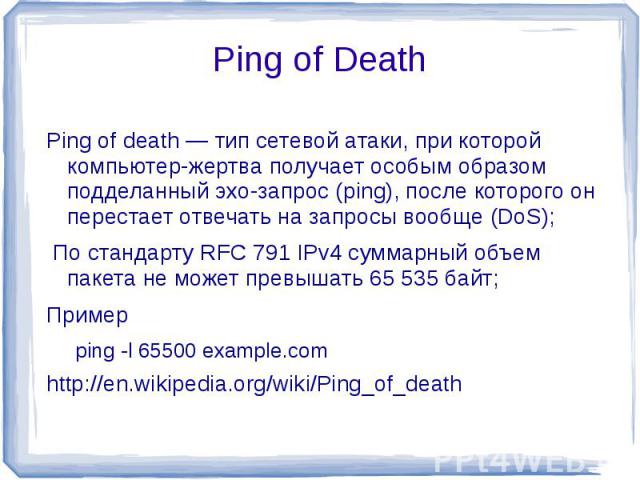 Ping of Death Ping of death — тип сетевой атаки, при которой компьютер-жертва получает особым образом подделанный эхо-запрос (ping), после которого он перестает отвечать на запросы вообще (DoS); По стандарту RFC 791 IPv4 суммарный объем пакета не мо…