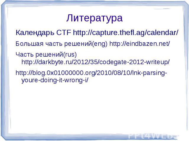 Литература Календарь CTF http://capture.thefl.ag/calendar/Большая часть решений(eng) http://eindbazen.net/Часть решений(rus) http://darkbyte.ru/2012/35/codegate-2012-writeup/http://blog.0x01000000.org/2010/08/10/lnk-parsing-youre-doing-it-wrong-i/
