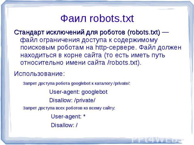 Фаил robots.txt Стандарт исключений для роботов (robots.txt) — файл ограничения доступа к содержимому поисковым роботам на http-сервере. Файл должен находиться в корне сайта (то есть иметь путь относительно имени сайта /robots.txt).Использование:Зап…