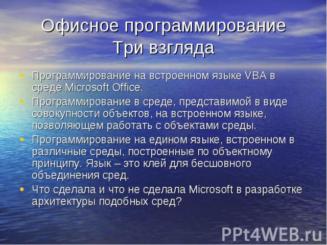 Офисное программированиеТри взгляда Программирование на встроенном языке VBA в среде Microsoft Office.Программирование в среде, представимой в виде совокупности объектов, на встроенном языке, позволяющем работать с объектами среды.Программирование н…