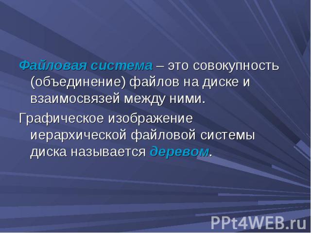 Файловая система – это совокупность (объединение) файлов на диске и взаимосвязей между ними. Графическое изображение иерархической файловой системы диска называется деревом.