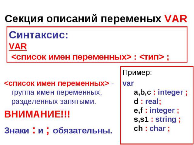Секция описаний переменых VAR Синтаксис:VAR  :  ;  - группа имен переменных, разделенных запятыми. ВНИМАНИЕ!!!Знаки : и ; обязательны. Пример:var  a,b,c : integer ;  d : real;  e,f : integer ;  s,s1 : string ;  ch : char ;
