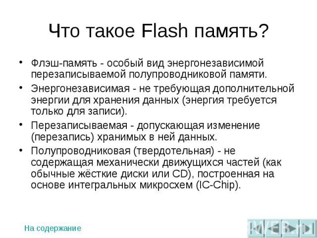 Что такое Flash память? Флэш-память - особый вид энергонезависимой перезаписываемой полупроводниковой памяти. Энергонезависимая - не требующая дополнительной энергии для хранения данных (энергия требуется только для записи). Перезаписываемая - допус…
