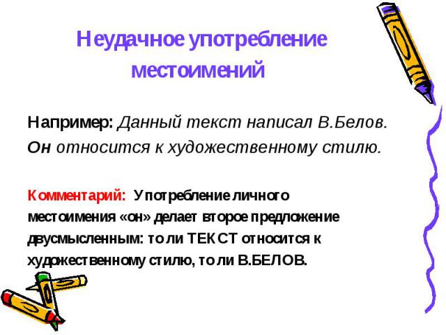 Неудачное употребление местоимений Например: Данный текст написал В.Белов. Он относится к художественному стилю. Комментарий: Употребление личного местоимения «он» делает второе предложение двусмысленным: то ли ТЕКСТ относится к художественному стил…