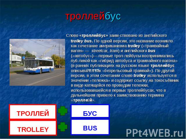 троллейбус Слово «троллейбус» заим-ствовано из английского trolley bus. По одной версии, это название возникло как сочетание американизма trolley («трамвайный вагон» — streetcar, tram) и английского bus («автобус»)— первые трол-лейбусы воспринималис…