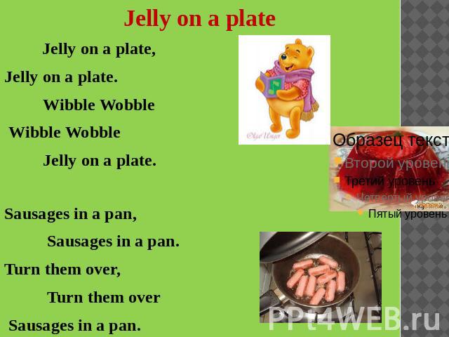 Jelly on a plate Jelly on a plate, Jelly on a plate. Wibble Wobble Wibble Wobble Jelly on a plate.Sausages in a pan, Sausages in a pan.Turn them over, Turn them over Sausages in a pan.