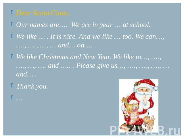 Dear Santa Claus,Our names are…. We are in year … at school. We like … . It is nice. And we like … too. We can…, …., …., …, … and….on…. .We like Christmas and New Year. We like to…, …., …., …, …. and ….. . Please give us…, …., …., …., … and… .Thank you.…