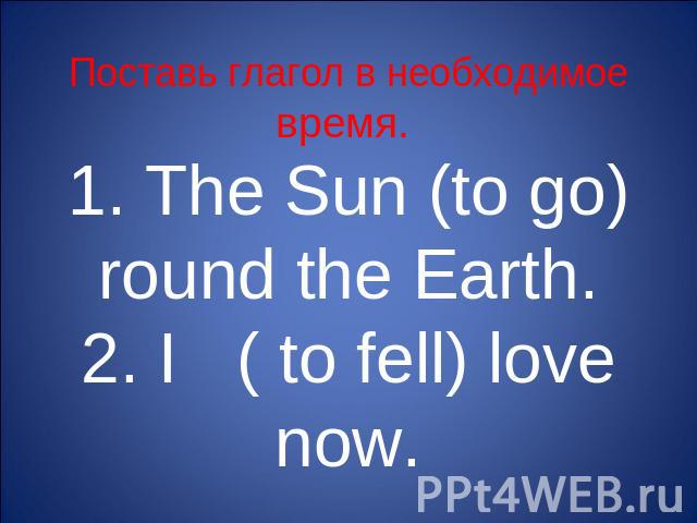 Поставь глагол в необходимое время. 1. The Sun (to go) round the Earth.2. I ( to fell) love now.
