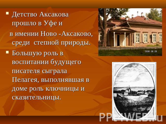 Детство Аксакова прошло в Уфе и в имении Ново -Аксаково, среди степной природы. Большую роль в воспитании будущего писателя сыграла Пелагея, выполнявшая в доме роль ключницы и сказительницы.