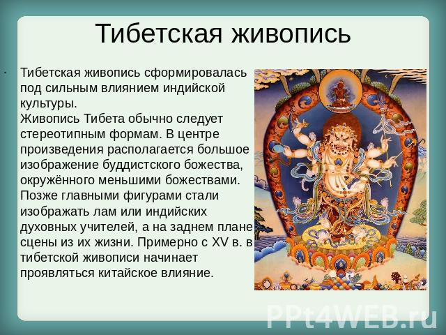 Тибетская живопись Тибетская живопись сформировалась под сильным влиянием индийской культуры. Живопись Тибета обычно следует стереотипным формам. В центре произведения располагается большое изображение буддистского божества, окружённого ме…