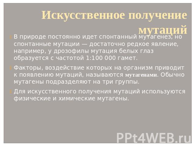 Искусственное получение мутаций В природе постоянно идет спонтанный мутагенез, но спонтанные мутации — достаточно редкое явление, например, у дрозофилы мутация белых глаз образуется с частотой 1:100 000 гамет. Факторы, воздействие которых на организ…