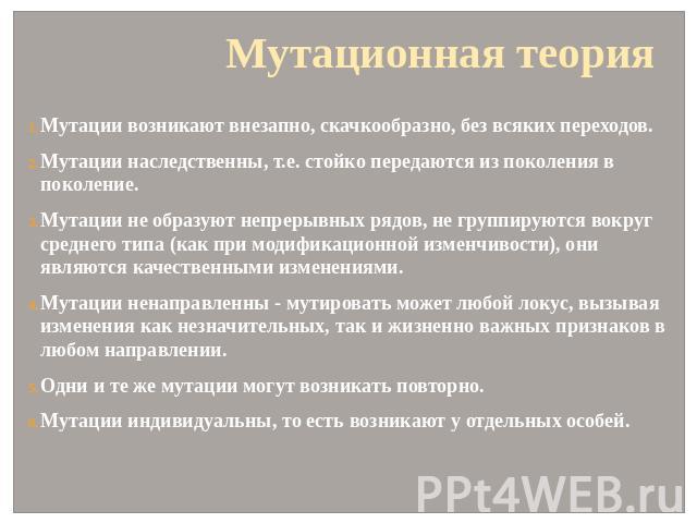 Мутационная теория Мутации возникают внезапно, скачкообразно, без всяких переходов. Мутации наследственны, т.е. стойко передаются из поколения в поколение. Мутации не образуют непрерывных рядов, не группируются вокруг среднего типа (как при модифика…