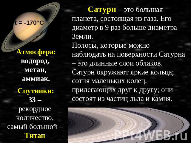 Атмосфера: водород, метан, аммиак. Спутники: 33 – рекордное количество, самый большой – Титан Сатурн – это большая планета, состоящая из газа. Его диаметр в 9 раз больше диаметра Земли. Полосы, которые можно наблюдать на поверхности Сатурна – это дл…