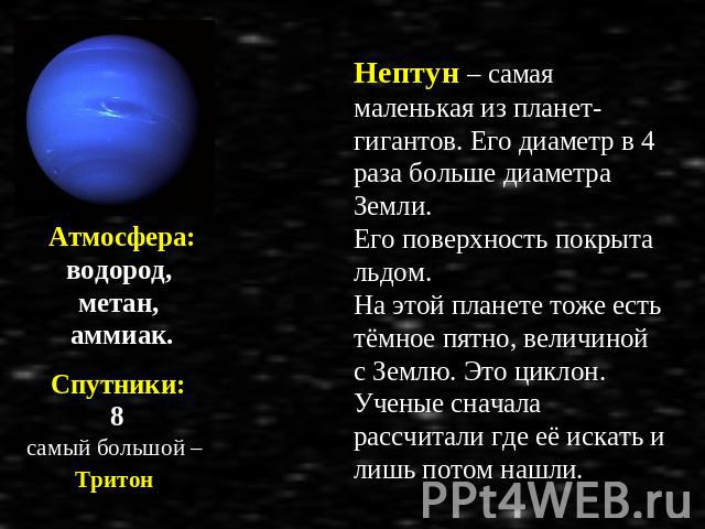 Атмосфера: водород, метан, аммиак. Спутники: 8 самый большой – Тритон Нептун – самая маленькая из планет-гигантов. Его диаметр в 4 раза больше диаметра Земли. Его поверхность покрыта льдом. На этой планете тоже есть тёмное пятно, величиной с Землю. …