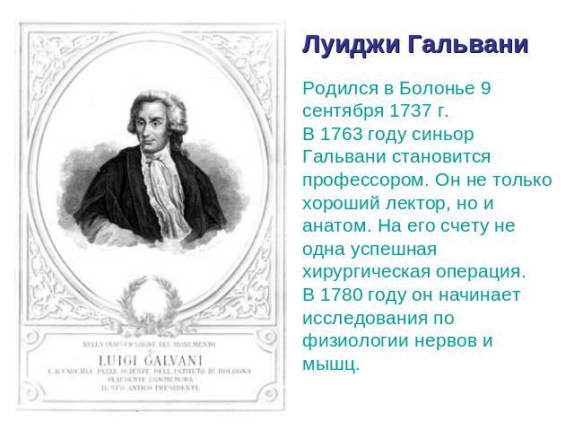 Луиджи Гальвани Родился в Болонье 9 сентября 1737 г. В 1763 году синьор Гальвани становится профессором. Он не только хороший лектор, но и анатом. На его счету не одна успешная хирургическая операция. В 1780 году он начинает исследования по физиолог…