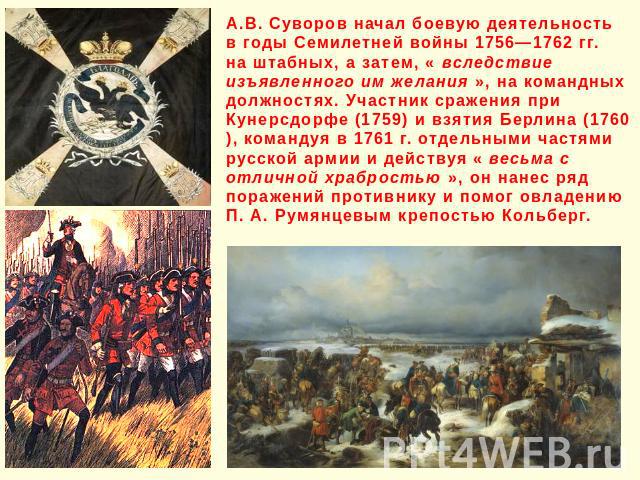А.В. Суворов начал боевую деятельность в годы Семилетней войны 1756—1762 гг. на штабных, а затем, « вследствие изъявленного им желания », на командных должностях. Участник сражения при Кунерсдорфе (1759) и взятия Берлина (1760), командуя в 1761 г. о…