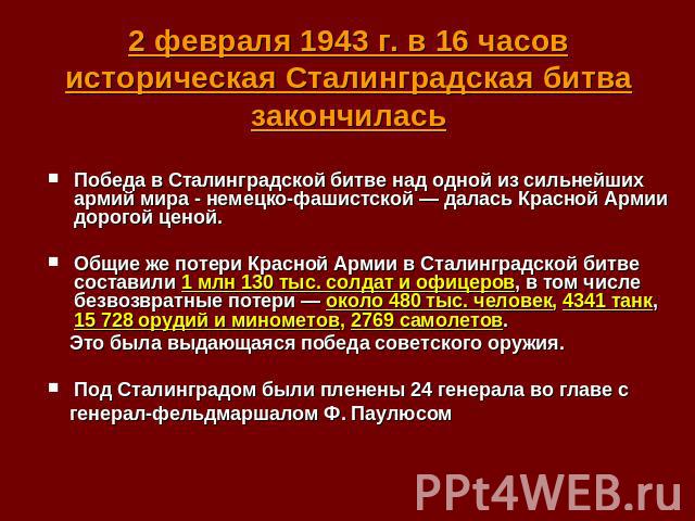 2 февраля 1943 г. в 16 часов историческая Сталинградская битва закончилась Победа в Сталинградской битве над одной из сильнейших армий мира - немецко-фашистской — далась Красной Армии дорогой ценой. Общие же потери Красной Армии в Сталинградской бит…