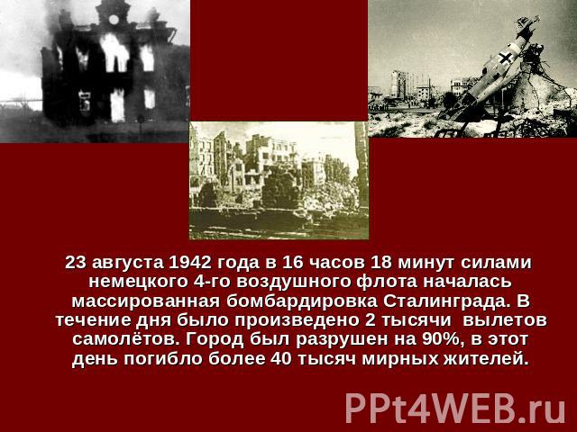 23 августа 1942 года в 16 часов 18 минут силами немецкого 4-го воздушного флота началась массированная бомбардировка Сталинграда. В течение дня было произведено 2 тысячи вылетов самолётов. Город был разрушен на 90%, в этот день погибло более 40 тыся…