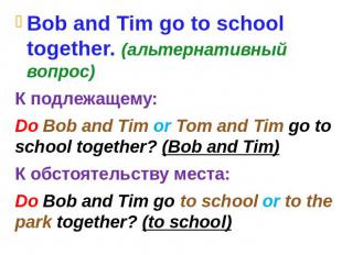 Bob and Tim go to school together. (альтернативный вопрос) К подлежащему: Do Bob