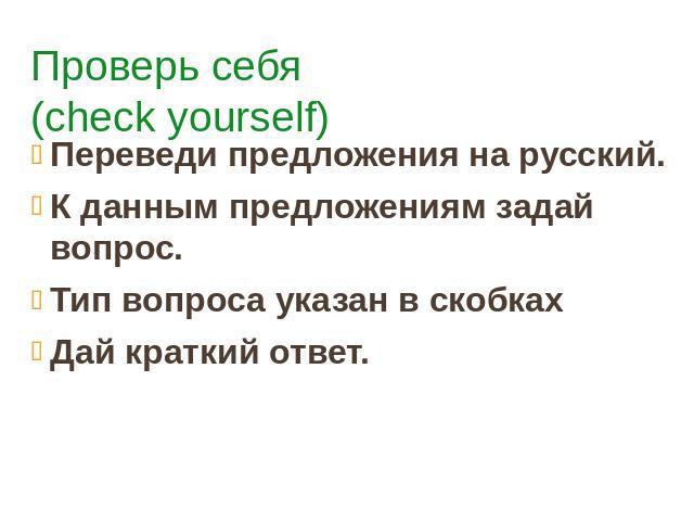Проверь себя (check yourself) Переведи предложения на русский. К данным предложениям задай вопрос. Тип вопроса указан в скобках Дай краткий ответ.