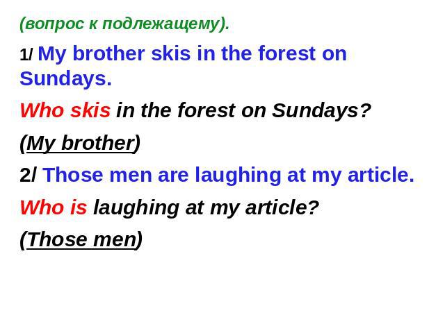 (вопрос к подлежащему). 1/ My brother skis in the forest on Sundays. Who skis in the forest on Sundays? (My brother) 2/ Those men are laughing at my article. Who is laughing at my article? (Those men)