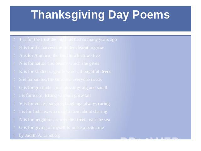 Thanksgiving Day Poems T is for the trust the pilgrims had so many years ago H is for the harvest the settlers learnt to grow A is for America, the land in which we live N is for nature and beauty which she gives K is for kindness, gentle words, tho…