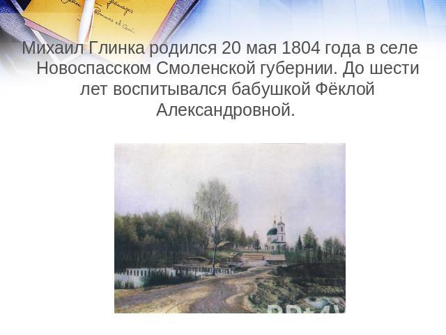 Михаил Глинка родился 20 мая 1804 года в селе Новоспасском Смоленской губернии. До шести лет воспитывался бабушкой Фёклой Александровной.