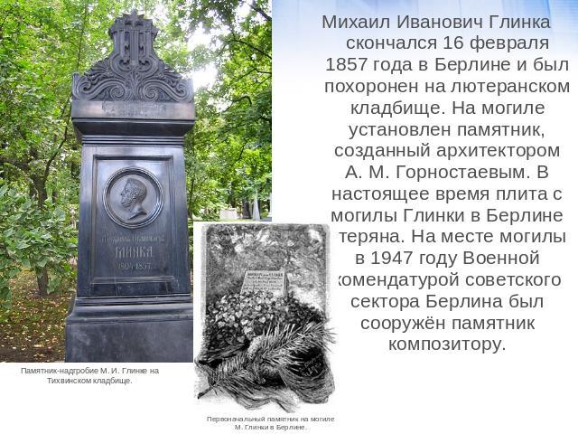 Михаил Иванович Глинка скончался 16 февраля 1857 года в Берлине и был похоронен на лютеранском кладбище. На могиле установлен памятник, созданный архитектором А. М. Горностаевым. В настоящее время плита с могилы Глинки в Берлине утеряна. На месте мо…