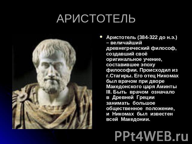 Аристотель (384-322 до н.э.) – величайший древнегреческий философ, создавший своё оригинальное учение, составившее эпоху философии. Происходил из г.Стагиры. Его отец Никомах был врачом при дворе Македонского царя Аминты III. Быть врачом означало в Д…