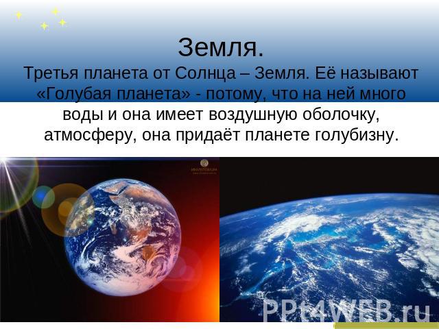 Земля.Третья планета от Солнца – Земля. Её называют «Голубая планета» - потому, что на ней много воды и она имеет воздушную оболочку, атмосферу, она придаёт планете голубизну.