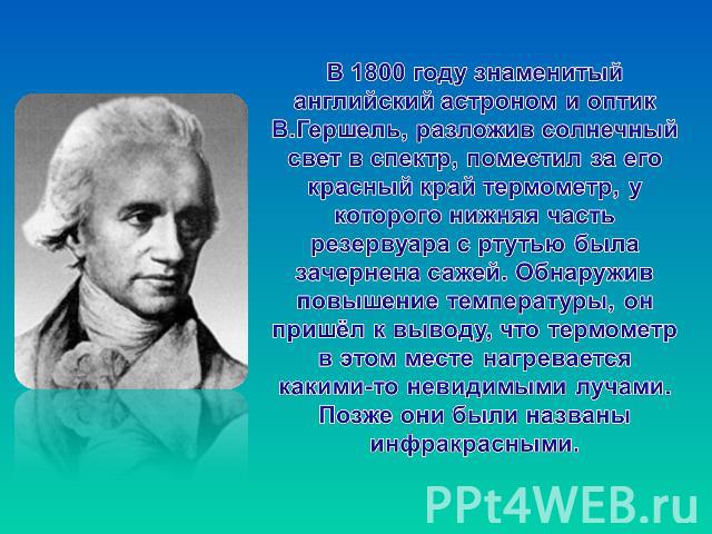 В 1800 году знаменитый английский астроном и оптик В.Гершель, разложив солнечный свет в спектр, поместил за его красный край термометр, у которого нижняя часть резервуара с ртутью была зачернена сажей. Обнаружив повышение температуры, он пришёл к вы…