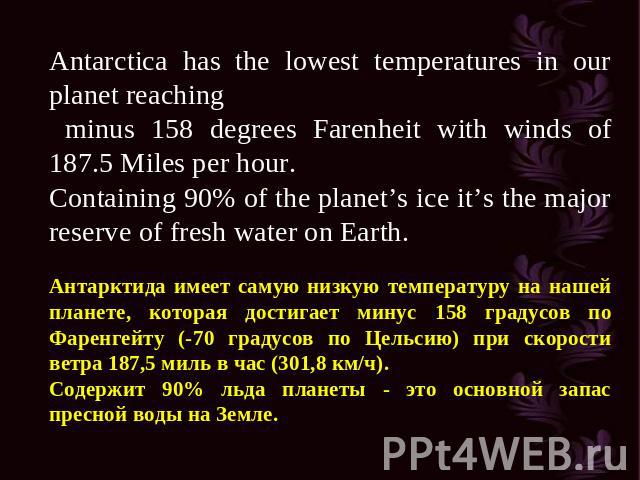 Antarctica has the lowest temperatures in our planet reaching minus 158 degrees Farenheit with winds of 187.5 Miles per hour. Containing 90% of the planet’s ice it’s the major reserve of fresh water on Earth. Антарктида имеет самую низкую температур…