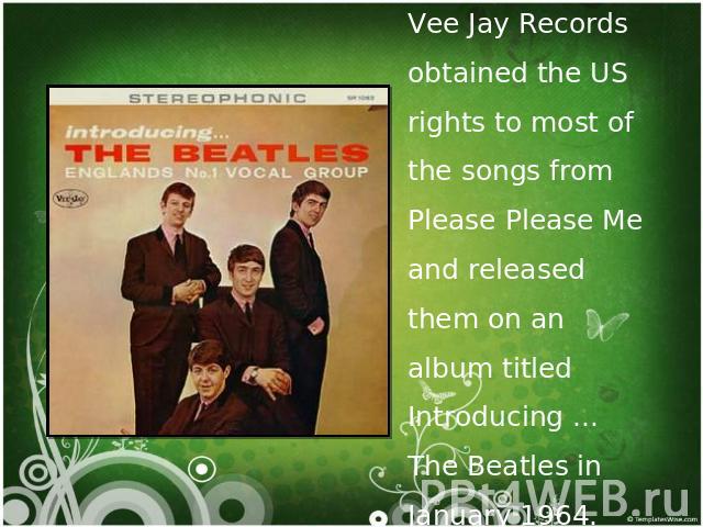 Vee Jay Records obtained the US rights to most of the songs from Please Please Me and released them on an album titled Introducing ... The Beatles in January 1964.