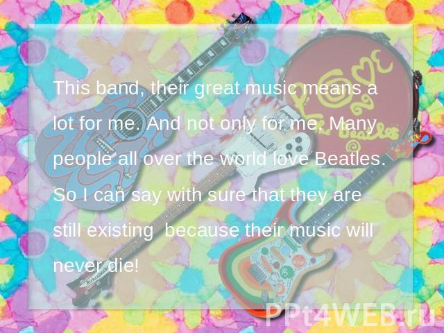 This band, their great music means a lot for me. And not only for me. Many people all over the world love Beatles. So I can say with sure that they are still existing because their music will never die!