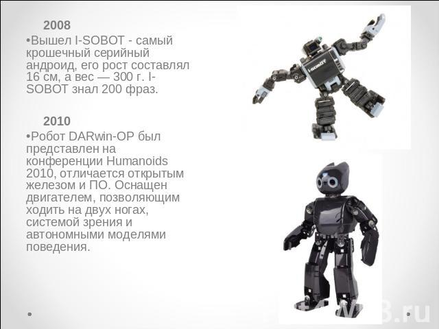 2008Вышел I-SOBOT - самый крошечный серийный андроид, его рост составлял 16 см, а вес — 300 г. I-SOBOT знал 200 фраз. 2010Робот DARwin-OP был представлен на конференции Humanoids 2010, отличается открытым железом и ПО. Оснащен двигателем, позволяющи…
