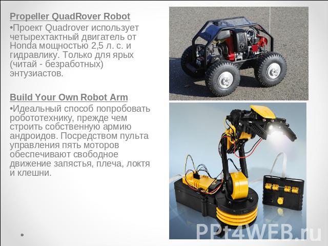 Rover RobotPropeller QuadRover RobotПроект Quadrover использует четырехтактный двигатель от Honda мощностью 2,5 л. с. и гидравлику. Только для ярых (читай - безработных) энтузиастов.Build Your Own Robot ArmИдеальный способ попробовать робототехнику,…