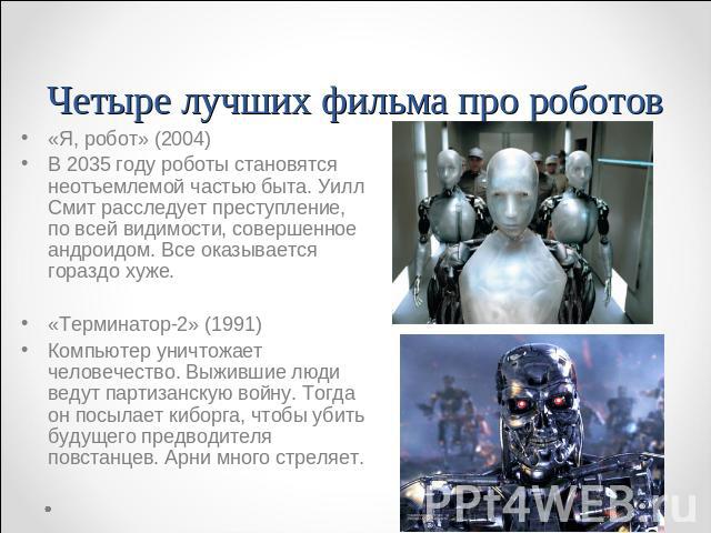 «Я, робот» (2004)В 2035 году роботы становятся неотъемлемой частью быта. Уилл Смит расследует преступление, по всей видимости, совершенное андроидом. Все оказывается гораздо хуже.«Терминатор-2» (1991)Компьютер уничтожает человечество. Выжившие люди …