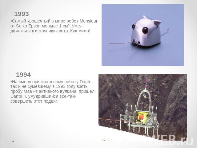 Самый крошечный в мире робот Monsieur от Seiko Epson меньше 1 см³. Умел двигаться к источнику света. Как мило! 1994На смену оригинальному роботу Dante, так и не сумевшему в 1993 году взять пробу газа из активного вулкана, пришел Dante II, умудр…