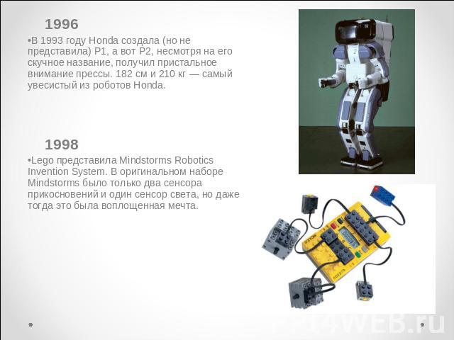 1993 году Honda создала (но не представила) P1, а вот P2, несмотря на его скучное название, получил пристальное внимание прессы. 182 см и 210 кг — самый увесистый из роботов Honda. 1998Lego представила Mindstorms Robotics Invention System. В оригина…