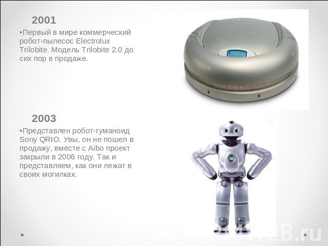 2001Первый в мире коммерческий робот-пылесос Electrolux Trilobite. Модель Trilobite 2.0 до сих пор в продаже. 2003Представлен робот-гуманоид Sony QRIO. Увы, он не пошел в продажу, вместе с Aibo проект закрыли в 2006 году. Так и представляем, как они…
