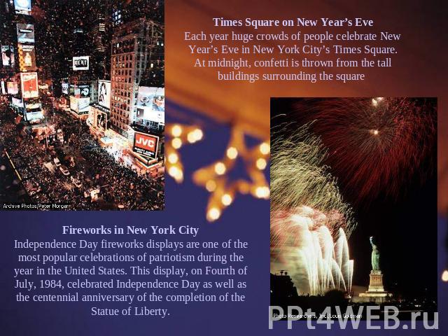 Times Square on New Year’s Eve Each year huge crowds of people celebrate New Year’s Eve in New York City’s Times Square. At midnight, confetti is thrown from the tall buildings surrounding the square Fireworks in New York City Independence Day firew…