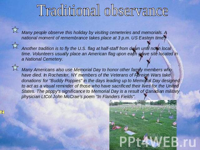 Traditional observance Many people observe this holiday by visiting cemeteries and memorials. A national moment of remembrance takes place at 3 p.m. US Eastern time. Another tradition is to fly the U.S. flag at half-staff from dawn until noon local …