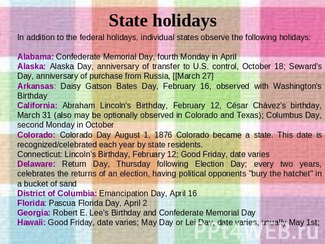 State holidays In addition to the federal holidays, individual states observe the following holidays: Alabama: Confederate Memorial Day, fourth Monday in April Alaska: Alaska Day, anniversary of transfer to U.S. control, October 18; Seward's Day, an…