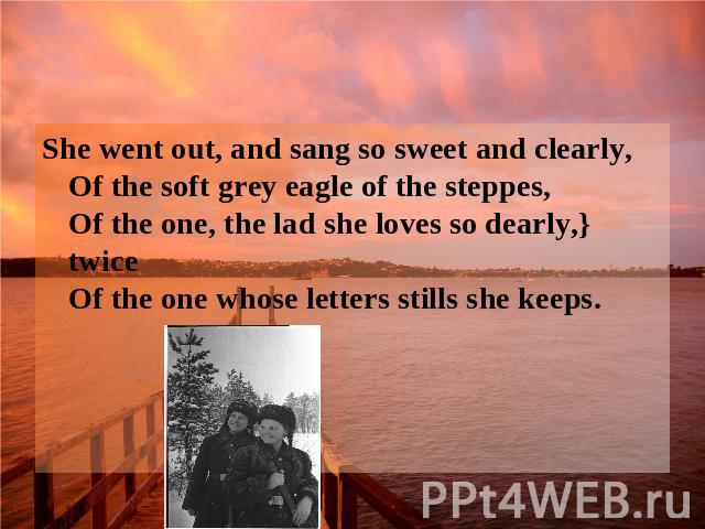 She went out, and sang so sweet and clearly, Of the soft grey eagle of the steppes, Of the one, the lad she loves so dearly,} twice Of the one whose letters stills she keeps.
