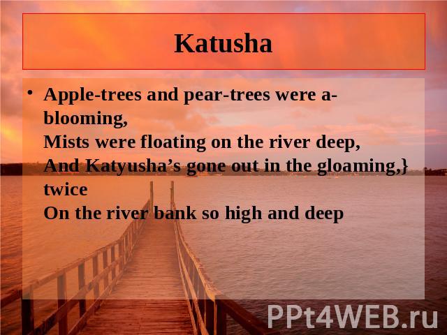 Katusha Apple-trees and pear-trees were a-blooming, Mists were floating on the river deep, And Katyusha’s gone out in the gloaming,} twice On the river bank so high and deep