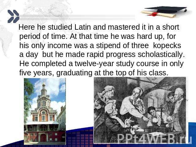 Here he studied Latin and mastered it in a short period of time. At that time he was hard up, for his only income was a stipend of three kopecks a day but he made rapid progress scholastically. He completed a twelve-year study course in only five ye…
