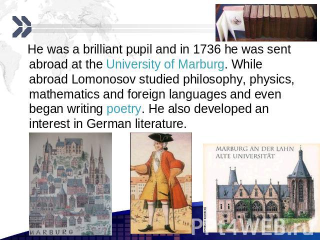 He was a brilliant pupil and in 1736 he was sent abroad at the University of Marburg. While abroad Lomonosov studied philosophy, physics, mathematics and foreign languages and even began writing poetry. He also developed an interest in German litera…