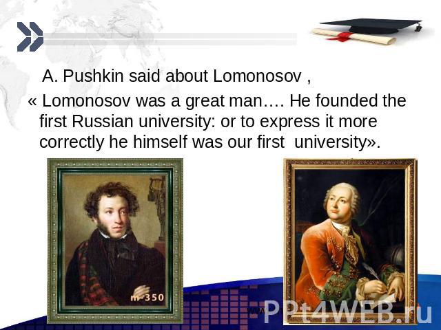 A. Pushkin said about Lomonosov , A. Pushkin said about Lomonosov , « Lomonosov was a great man…. He founded the first Russian university: or to express it more correctly he himself was our first university».