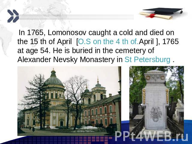 In 1765, Lomonosov caught a cold and died on the 15 th of April [O.S on the 4 th of.April ], 1765 at age 54. He is buried in the cemetery of Alexander Nevsky Monastery in St Petersburg . In 1765, Lomonosov caught a cold and died on the 15 th of Apri…